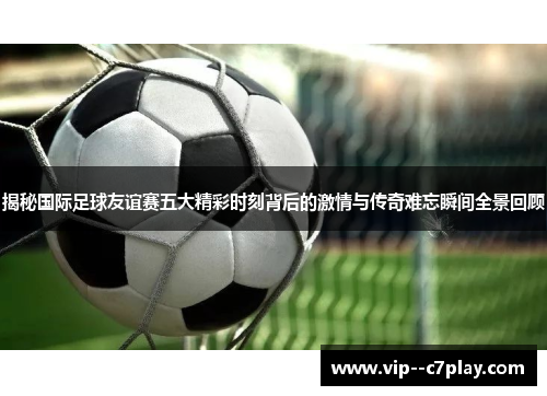 揭秘国际足球友谊赛五大精彩时刻背后的激情与传奇难忘瞬间全景回顾 揭秘国际足球友谊赛五大精彩时刻背后的激情与传奇难忘瞬间全景回顾